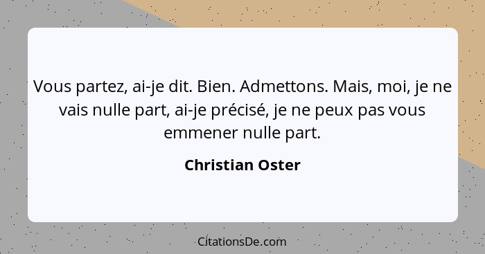 Vous partez, ai-je dit. Bien. Admettons. Mais, moi, je ne vais nulle part, ai-je précisé, je ne peux pas vous emmener nulle part.... - Christian Oster