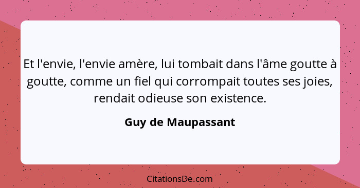 Et l'envie, l'envie amère, lui tombait dans l'âme goutte à goutte, comme un fiel qui corrompait toutes ses joies, rendait odieuse... - Guy de Maupassant