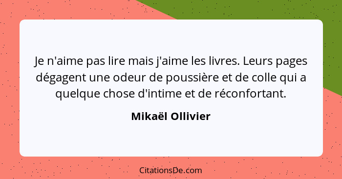 Je n'aime pas lire mais j'aime les livres. Leurs pages dégagent une odeur de poussière et de colle qui a quelque chose d'intime et d... - Mikaël Ollivier