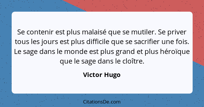 Se contenir est plus malaisé que se mutiler. Se priver tous les jours est plus difficile que se sacrifier une fois. Le sage dans le mond... - Victor Hugo