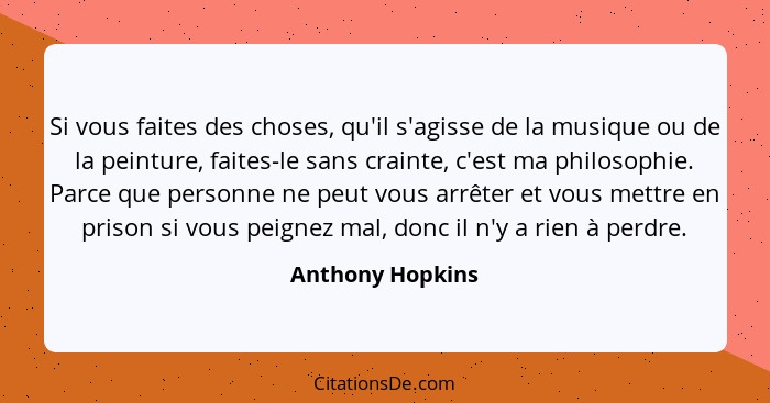 Si vous faites des choses, qu'il s'agisse de la musique ou de la peinture, faites-le sans crainte, c'est ma philosophie. Parce que p... - Anthony Hopkins