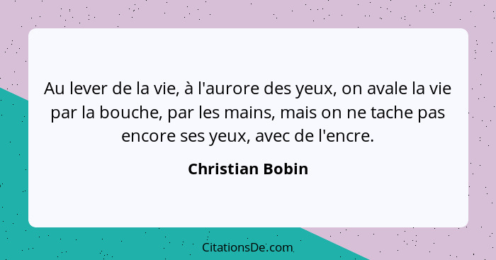 Au lever de la vie, à l'aurore des yeux, on avale la vie par la bouche, par les mains, mais on ne tache pas encore ses yeux, avec de... - Christian Bobin