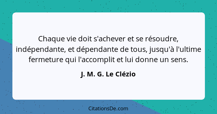 Chaque vie doit s'achever et se résoudre, indépendante, et dépendante de tous, jusqu'à l'ultime fermeture qui l'accomplit et lui... - J. M. G. Le Clézio