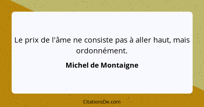 Le prix de l'âme ne consiste pas à aller haut, mais ordonnément.... - Michel de Montaigne