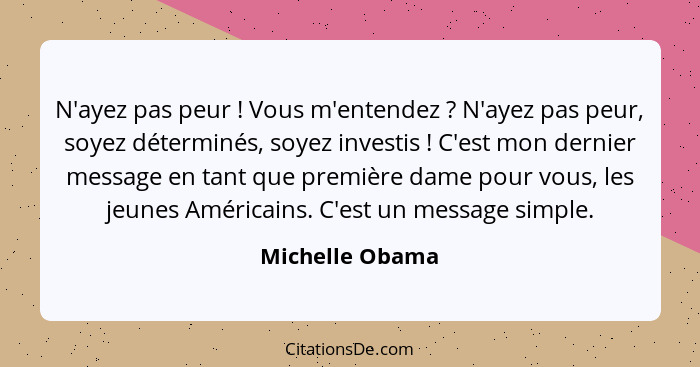 N'ayez pas peur ! Vous m'entendez ? N'ayez pas peur, soyez déterminés, soyez investis ! C'est mon dernier message en t... - Michelle Obama