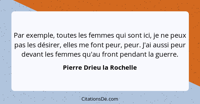 Par exemple, toutes les femmes qui sont ici, je ne peux pas les désirer, elles me font peur, peur. J'ai aussi peur devant l... - Pierre Drieu la Rochelle