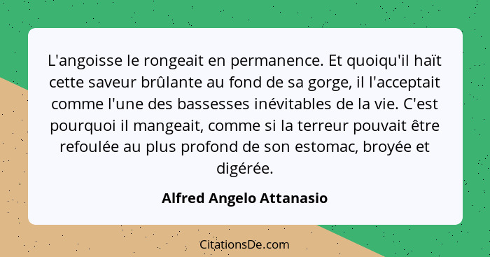 L'angoisse le rongeait en permanence. Et quoiqu'il haït cette saveur brûlante au fond de sa gorge, il l'acceptait comme l'un... - Alfred Angelo Attanasio