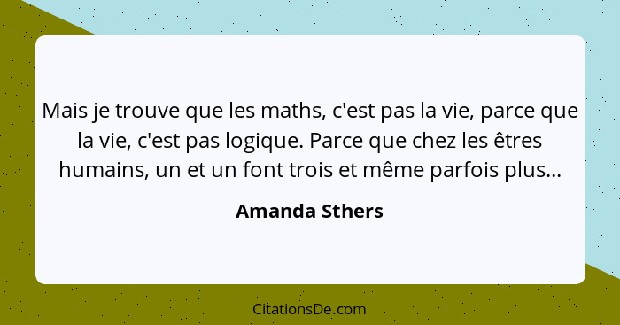 Mais je trouve que les maths, c'est pas la vie, parce que la vie, c'est pas logique. Parce que chez les êtres humains, un et un font t... - Amanda Sthers