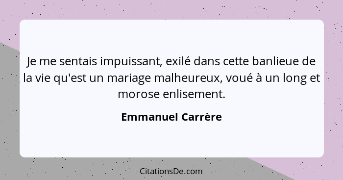 Je me sentais impuissant, exilé dans cette banlieue de la vie qu'est un mariage malheureux, voué à un long et morose enlisement.... - Emmanuel Carrère