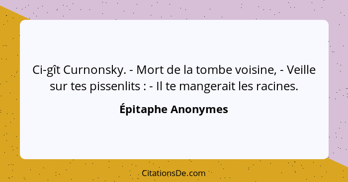 Ci-gît Curnonsky. - Mort de la tombe voisine, - Veille sur tes pissenlits : - Il te mangerait les racines.... - Épitaphe Anonymes