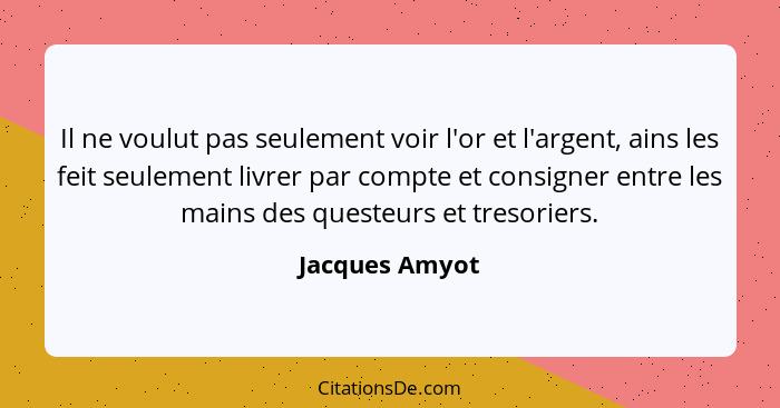 Il ne voulut pas seulement voir l'or et l'argent, ains les feit seulement livrer par compte et consigner entre les mains des questeurs... - Jacques Amyot