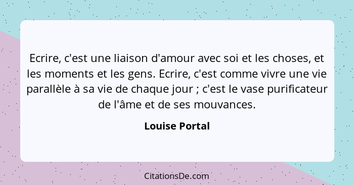 Ecrire, c'est une liaison d'amour avec soi et les choses, et les moments et les gens. Ecrire, c'est comme vivre une vie parallèle à sa... - Louise Portal