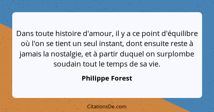 Dans toute histoire d'amour, il y a ce point d'équilibre où l'on se tient un seul instant, dont ensuite reste à jamais la nostalgie,... - Philippe Forest