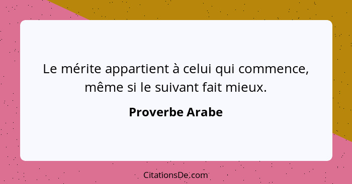 Le mérite appartient à celui qui commence, même si le suivant fait mieux.... - Proverbe Arabe