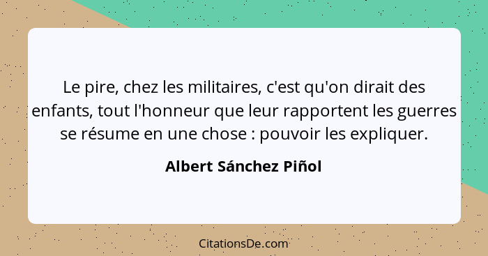 Le pire, chez les militaires, c'est qu'on dirait des enfants, tout l'honneur que leur rapportent les guerres se résume en une c... - Albert Sánchez Piñol