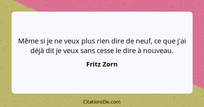 Même si je ne veux plus rien dire de neuf, ce que j'ai déjà dit je veux sans cesse le dire à nouveau.... - Fritz Zorn