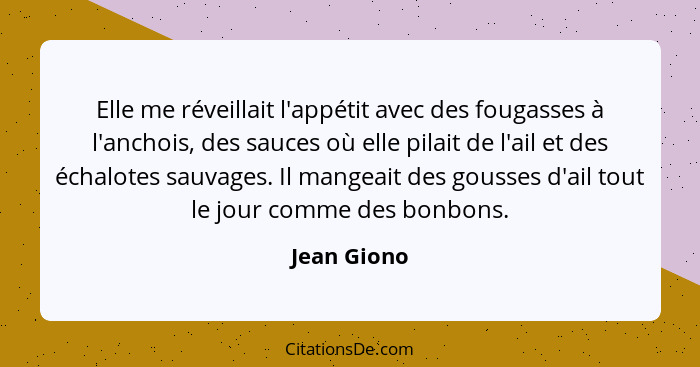 Elle me réveillait l'appétit avec des fougasses à l'anchois, des sauces où elle pilait de l'ail et des échalotes sauvages. Il mangeait de... - Jean Giono