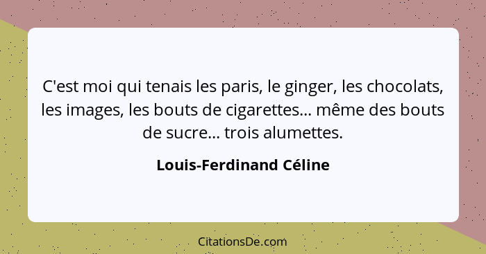 C'est moi qui tenais les paris, le ginger, les chocolats, les images, les bouts de cigarettes... même des bouts de sucre... t... - Louis-Ferdinand Céline