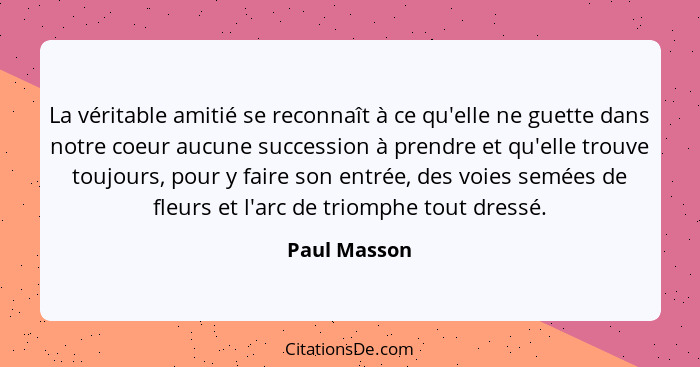 La véritable amitié se reconnaît à ce qu'elle ne guette dans notre coeur aucune succession à prendre et qu'elle trouve toujours, pour y... - Paul Masson