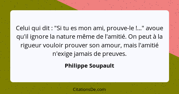 Celui qui dit : "Si tu es mon ami, prouve-le !..." avoue qu'il ignore la nature même de l'amitié. On peut à la rigueur v... - Philippe Soupault