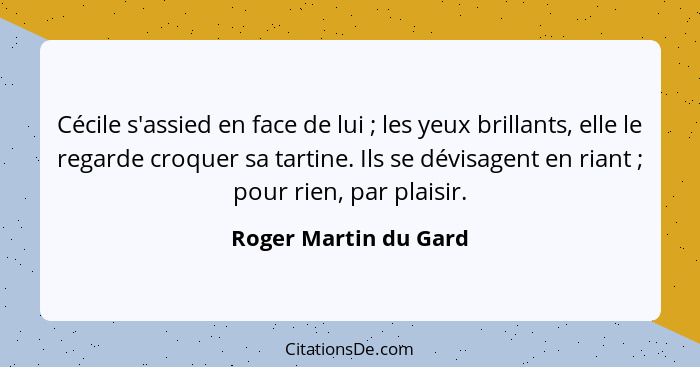 Cécile s'assied en face de lui ; les yeux brillants, elle le regarde croquer sa tartine. Ils se dévisagent en riant ;... - Roger Martin du Gard