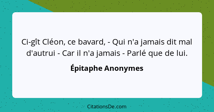 Ci-gît Cléon, ce bavard, - Qui n'a jamais dit mal d'autrui - Car il n'a jamais - Parlé que de lui.... - Épitaphe Anonymes