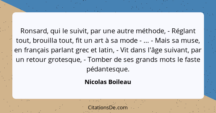 Ronsard, qui le suivit, par une autre méthode, - Réglant tout, brouilla tout, fit un art à sa mode - ... - Mais sa muse, en français... - Nicolas Boileau