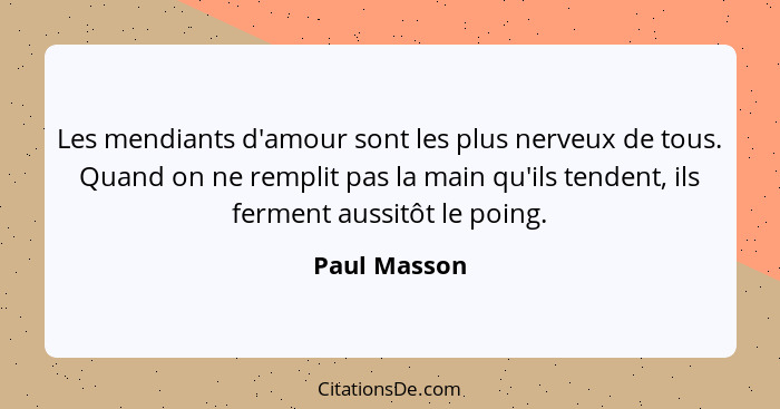 Les mendiants d'amour sont les plus nerveux de tous. Quand on ne remplit pas la main qu'ils tendent, ils ferment aussitôt le poing.... - Paul Masson