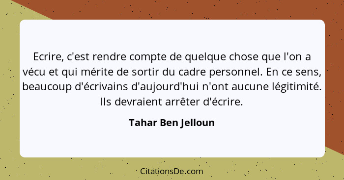 Ecrire, c'est rendre compte de quelque chose que l'on a vécu et qui mérite de sortir du cadre personnel. En ce sens, beaucoup d'éc... - Tahar Ben Jelloun