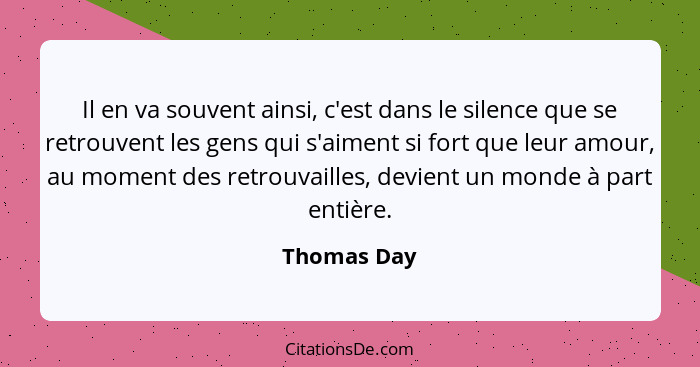 Il en va souvent ainsi, c'est dans le silence que se retrouvent les gens qui s'aiment si fort que leur amour, au moment des retrouvailles... - Thomas Day