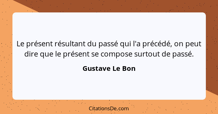 Le présent résultant du passé qui l'a précédé, on peut dire que le présent se compose surtout de passé.... - Gustave Le Bon