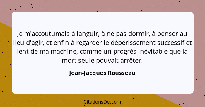 Je m'accoutumais à languir, à ne pas dormir, à penser au lieu d'agir, et enfin à regarder le dépérissement successif et lent d... - Jean-Jacques Rousseau