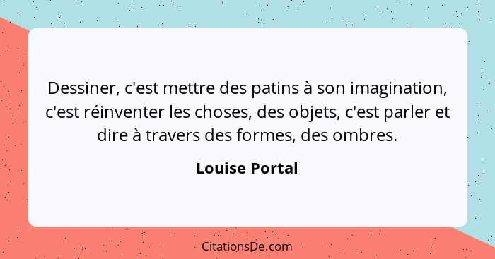 Dessiner, c'est mettre des patins à son imagination, c'est réinventer les choses, des objets, c'est parler et dire à travers des forme... - Louise Portal