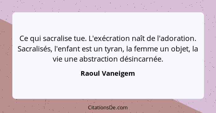 Ce qui sacralise tue. L'exécration naît de l'adoration. Sacralisés, l'enfant est un tyran, la femme un objet, la vie une abstraction... - Raoul Vaneigem