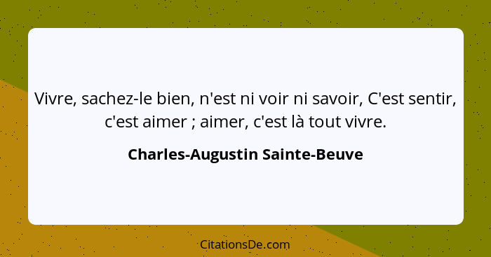 Vivre, sachez-le bien, n'est ni voir ni savoir, C'est sentir, c'est aimer ; aimer, c'est là tout vivre.... - Charles-Augustin Sainte-Beuve