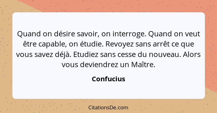 Quand on désire savoir, on interroge. Quand on veut être capable, on étudie. Revoyez sans arrêt ce que vous savez déjà. Etudiez sans cesse... - Confucius