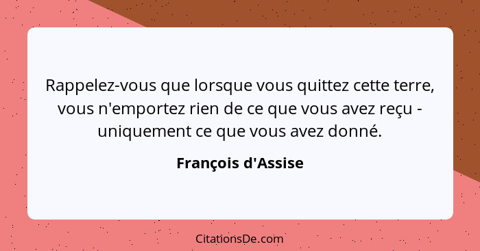 Rappelez-vous que lorsque vous quittez cette terre, vous n'emportez rien de ce que vous avez reçu - uniquement ce que vous ave... - François d'Assise