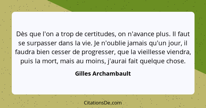 Dès que l'on a trop de certitudes, on n'avance plus. Il faut se surpasser dans la vie. Je n'oublie jamais qu'un jour, il faudra b... - Gilles Archambault