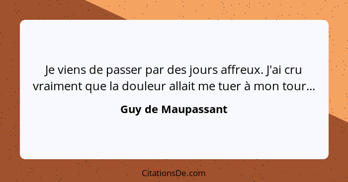 Je viens de passer par des jours affreux. J'ai cru vraiment que la douleur allait me tuer à mon tour...... - Guy de Maupassant