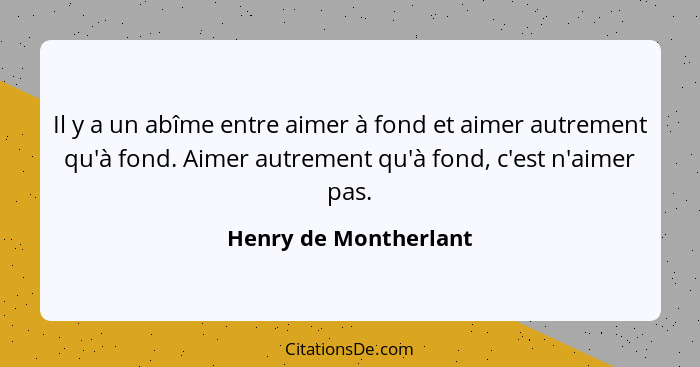 Il y a un abîme entre aimer à fond et aimer autrement qu'à fond. Aimer autrement qu'à fond, c'est n'aimer pas.... - Henry de Montherlant