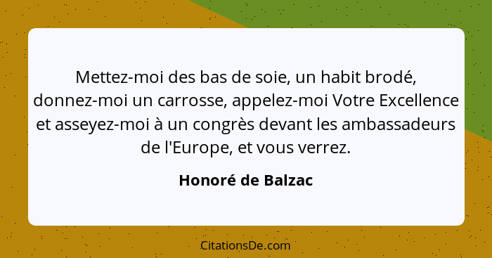 Mettez-moi des bas de soie, un habit brodé, donnez-moi un carrosse, appelez-moi Votre Excellence et asseyez-moi à un congrès devant... - Honoré de Balzac