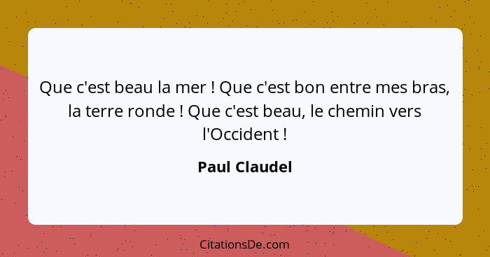 Que c'est beau la mer ! Que c'est bon entre mes bras, la terre ronde ! Que c'est beau, le chemin vers l'Occident !... - Paul Claudel