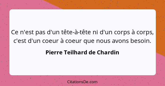 Ce n'est pas d'un tête-à-tête ni d'un corps à corps, c'est d'un coeur à coeur que nous avons besoin.... - Pierre Teilhard de Chardin