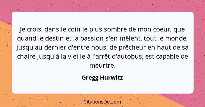 Je crois, dans le coin le plus sombre de mon coeur, que quand le destin et la passion s'en mêlent, tout le monde, jusqu'au dernier d'e... - Gregg Hurwitz