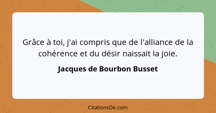 Grâce à toi, j'ai compris que de l'alliance de la cohérence et du désir naissait la joie.... - Jacques de Bourbon Busset
