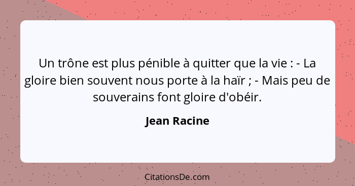 Un trône est plus pénible à quitter que la vie : - La gloire bien souvent nous porte à la haïr ; - Mais peu de souverains font... - Jean Racine