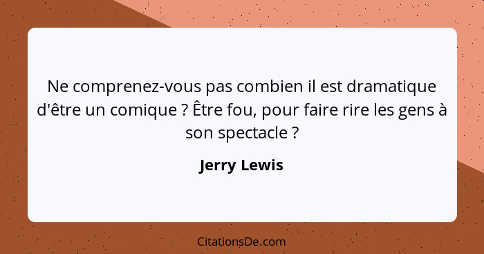 Ne comprenez-vous pas combien il est dramatique d'être un comique ? Être fou, pour faire rire les gens à son spectacle ?... - Jerry Lewis