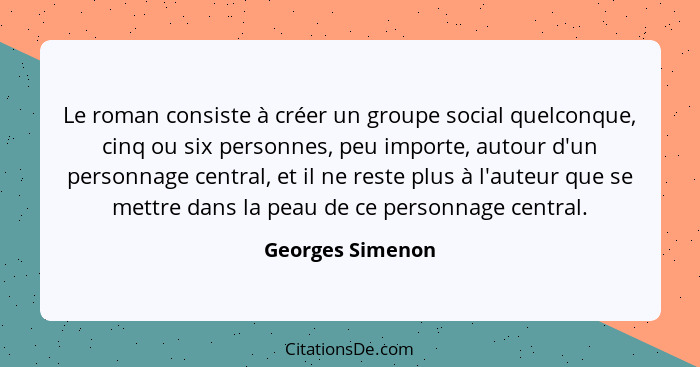 Le roman consiste à créer un groupe social quelconque, cinq ou six personnes, peu importe, autour d'un personnage central, et il ne... - Georges Simenon