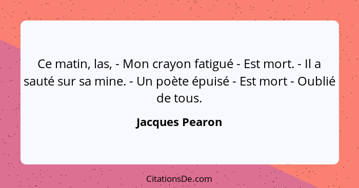 Ce matin, las, - Mon crayon fatigué - Est mort. - Il a sauté sur sa mine. - Un poète épuisé - Est mort - Oublié de tous.... - Jacques Pearon