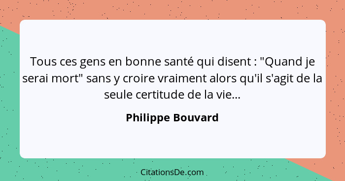 Tous ces gens en bonne santé qui disent : "Quand je serai mort" sans y croire vraiment alors qu'il s'agit de la seule certitud... - Philippe Bouvard